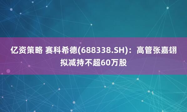 亿资策略 赛科希德(688338.SH)：高管张嘉翃拟减持不超60万股