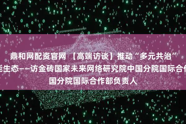 鼎和网配资官网 【高端访谈】推动“多元共治”的人工智能生态——访金砖国家未来网络研究院中国分院国际合作部负责人