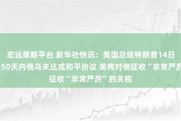 宏远策略平台 新华社快讯：美国总统特朗普14日表示 如果50天内俄乌未达成和平协议 美将对俄征收“非常严厉”的关税