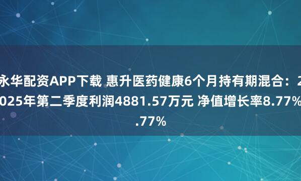 永华配资APP下载 惠升医药健康6个月持有期混合：2025年第二季度利润4881.57万元 净值增长率8.77%