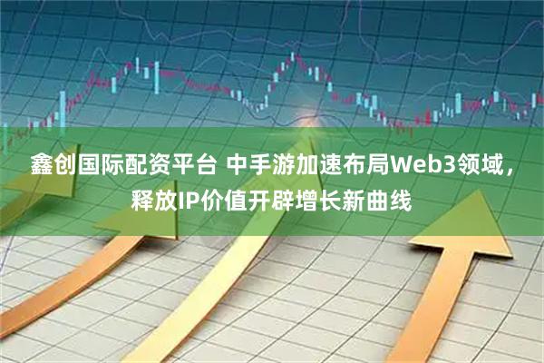 鑫创国际配资平台 中手游加速布局Web3领域，释放IP价值开辟增长新曲线