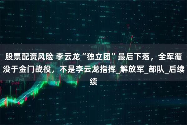 股票配资风险 李云龙“独立团”最后下落，全军覆没于金门战役，不是李云龙指挥_解放军_部队_后续
