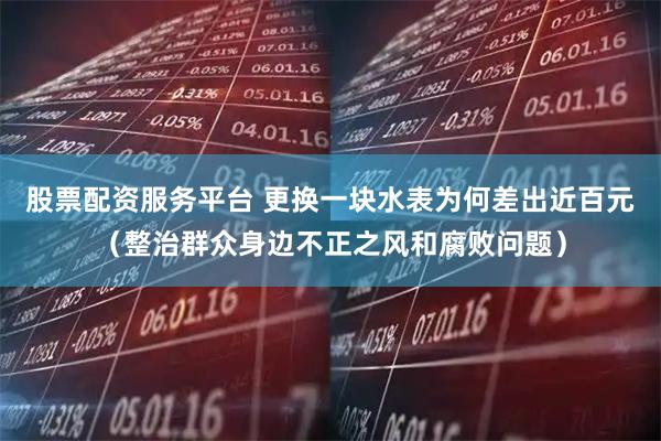 股票配资服务平台 更换一块水表为何差出近百元(整治群众身边不正之风和腐败问题)