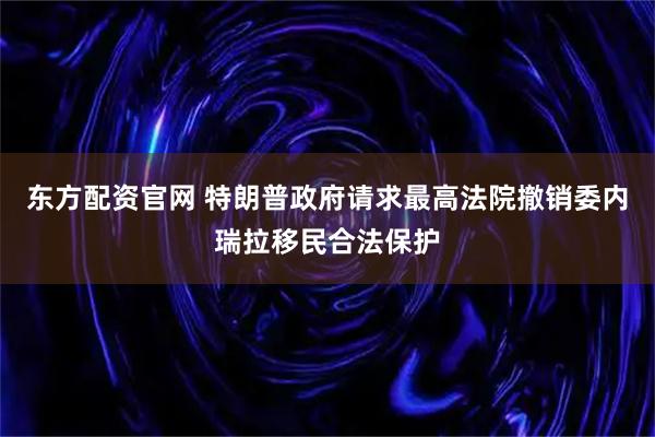 东方配资官网 特朗普政府请求最高法院撤销委内瑞拉移民合法保护