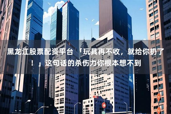 黑龙江股票配资平台 「玩具再不收，就给你扔了！」这句话的杀伤力你根本想不到