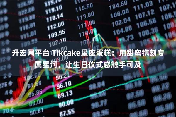 升宏网平台 Tikcake星座蛋糕：用甜蜜镌刻专属星河，让生日仪式感触手可及