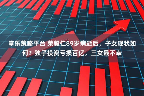 掌乐策略平台 荣毅仁89岁病逝后，子女现状如何？独子投资亏损百亿，三女最不幸