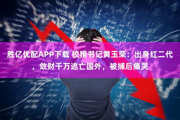 胜亿优配APP下载 狡猾书记黄玉荣：出身红二代，敛财千万逃亡国外，被捕后痛哭