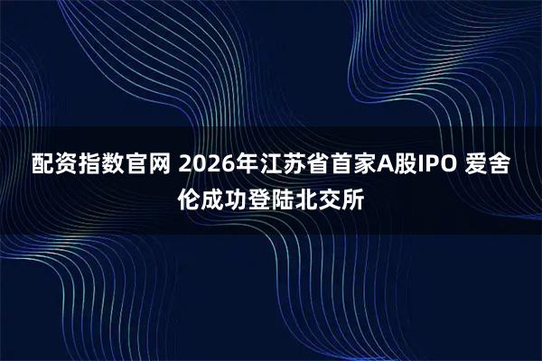 配资指数官网 2026年江苏省首家A股IPO 爱舍伦成功登陆北交所