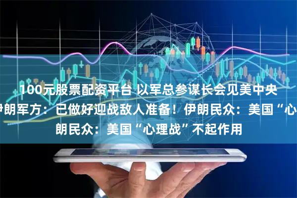 100元股票配资平台 以军总参谋长会见美中央司令部司令！伊朗军方：已做好迎战敌人准备！伊朗民众：美国“心理战”不起作用