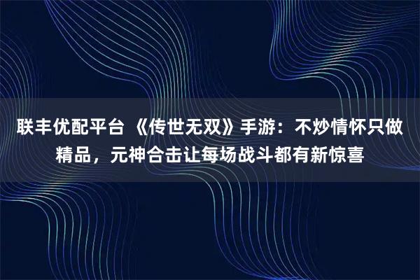 联丰优配平台 《传世无双》手游：不炒情怀只做精品，元神合击让每场战斗都有新惊喜