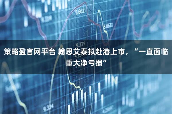 策略盈官网平台 翰思艾泰拟赴港上市，“一直面临重大净亏损”