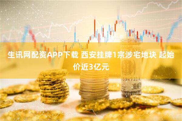 生讯网配资APP下载 西安挂牌1宗涉宅地块 起始价近3亿元