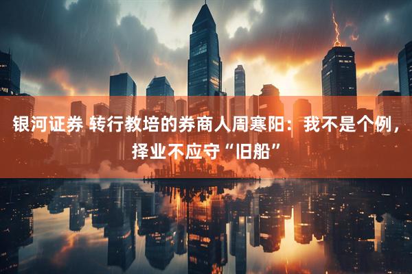 银河证券 转行教培的券商人周寒阳：我不是个例，择业不应守“旧船”