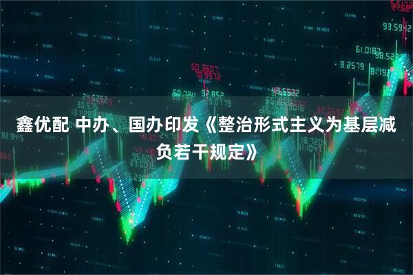 鑫优配 中办、国办印发《整治形式主义为基层减负若干规定》