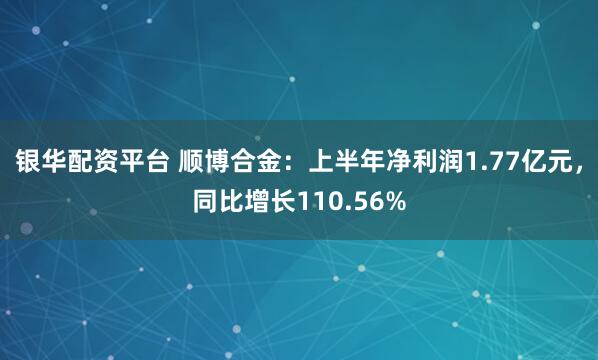 银华配资平台 顺博合金：上半年净利润1.77亿元，同比增长110.56%