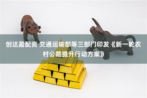 创达盈配资 交通运输部等三部门印发《新一轮农村公路提升行动方案》
