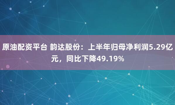 原油配资平台 韵达股份：上半年归母净利润5.29亿元，同比下降49.19%